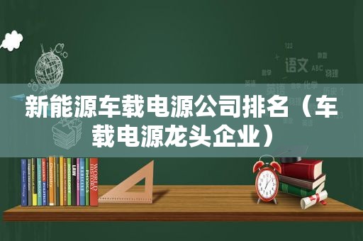 新能源车载电源公司排名（车载电源龙头企业）