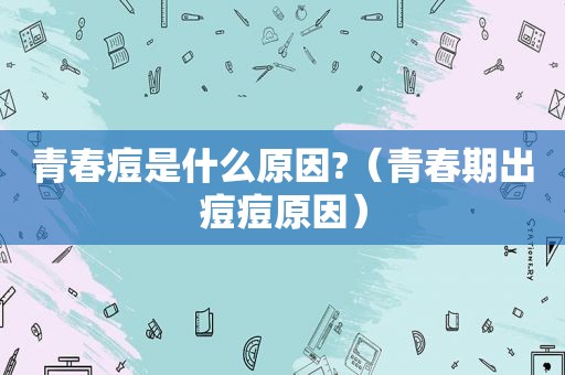 青春痘是什么原因?（青春期出痘痘原因）