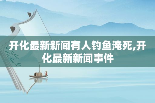 开化最新新闻有人钓鱼淹死,开化最新新闻事件