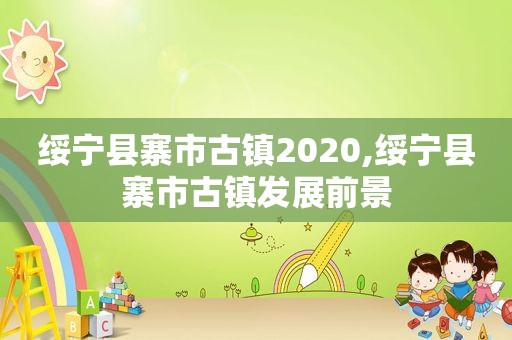 绥宁县寨市古镇2020,绥宁县寨市古镇发展前景