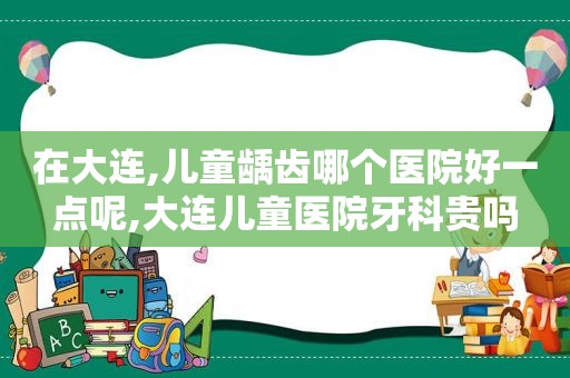 在大连,儿童龋齿哪个医院好一点呢,大连儿童医院牙科贵吗