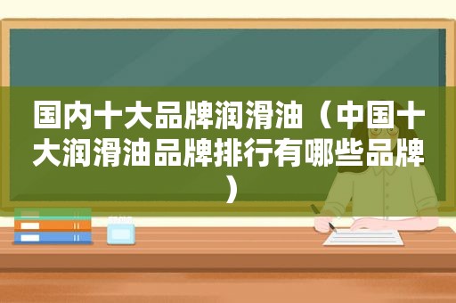 国内十大品牌润滑油（中国十大润滑油品牌排行有哪些品牌）