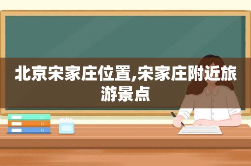 北京宋家庄位置,宋家庄附近旅游景点