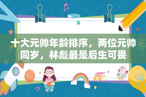 十大元帅年龄排序，两位元帅同岁，林彪最是后生可畏
