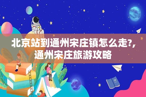 北京站到通州宋庄镇怎么走?,通州宋庄旅游攻略