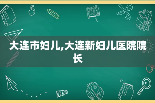 大连市妇儿,大连新妇儿医院院长