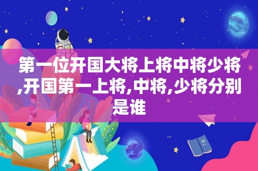 第一位开国大将上将中将少将,开国第一上将,中将,少将分别是谁