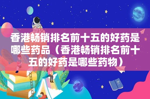 香港畅销排名前十五的好药是哪些药品（香港畅销排名前十五的好药是哪些药物）