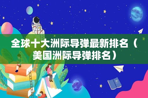 全球十大洲际导弹最新排名（美国洲际导弹排名）