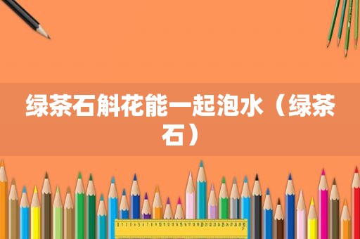 绿茶石斛花能一起泡水（绿茶石）