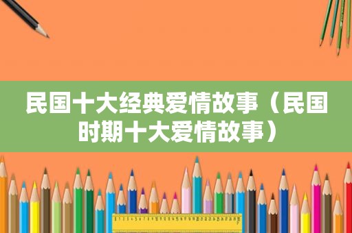 民国十大经典爱情故事（民国时期十大爱情故事）
