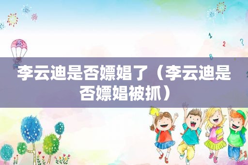 李云迪是否嫖娼了（李云迪是否嫖娼被抓）
