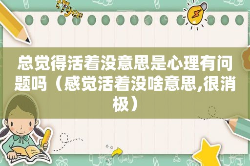 总觉得活着没意思是心理有问题吗（感觉活着没啥意思,很消极）