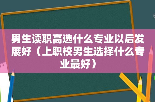男生读职高选什么专业以后发展好（上职校男生选择什么专业最好）
