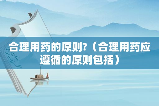 合理用药的原则?（合理用药应遵循的原则包括）