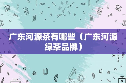 广东河源茶有哪些（广东河源绿茶品牌）