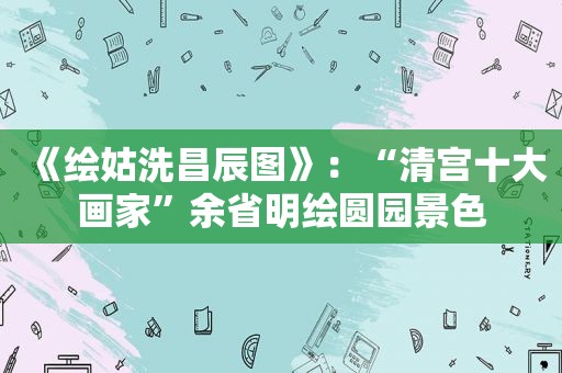 《绘姑洗昌辰图》：“清宫十大画家”余省明绘圆园景色
