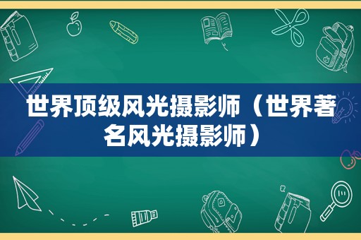 世界顶级风光摄影师（世界著名风光摄影师）