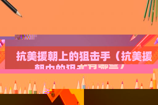 抗美援朝上的狙击手（抗美援朝中的狙击手有哪些）