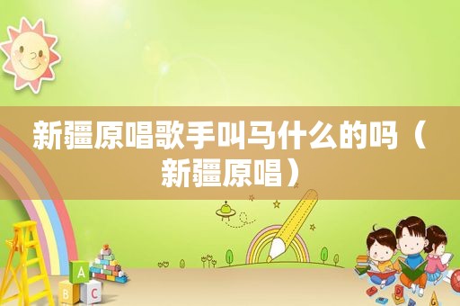 新疆原唱歌手叫马什么的吗（新疆原唱）
