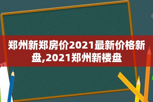 郑州新郑房价2021最新价格新盘,2021郑州新楼盘