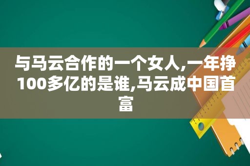 与马云合作的一个女人,一年挣100多亿的是谁,马云成中国首富
