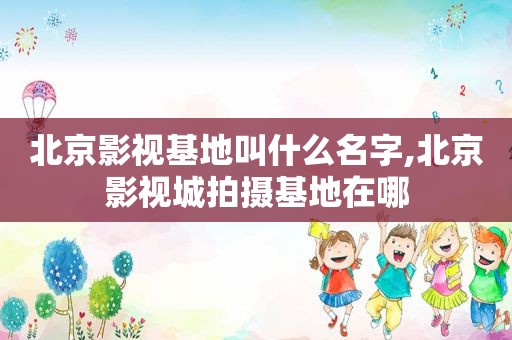 北京影视基地叫什么名字,北京影视城拍摄基地在哪