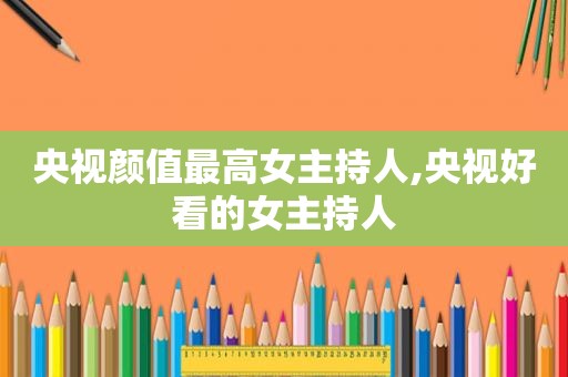 央视颜值最高女主持人,央视好看的女主持人