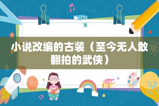 小说改编的古装（至今无人敢翻拍的武侠）