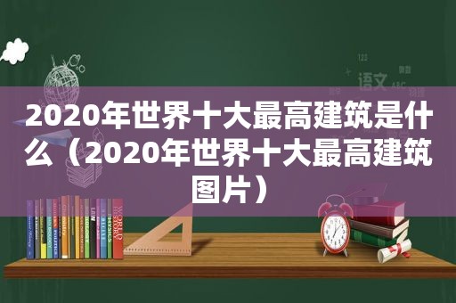 2020年世界十大最高建筑是什么（2020年世界十大最高建筑图片）