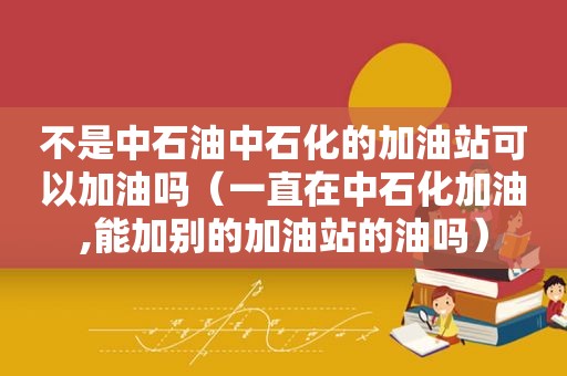 不是中石油中石化的加油站可以加油吗（一直在中石化加油,能加别的加油站的油吗）