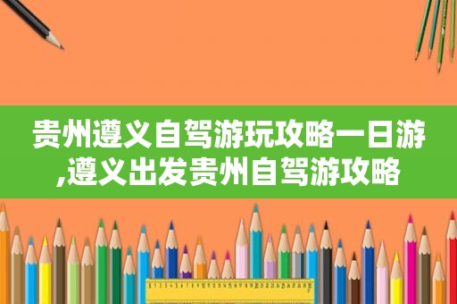 贵州遵义自驾游玩攻略一日游,遵义出发贵州自驾游攻略