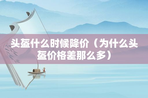 头盔什么时候降价（为什么头盔价格差那么多）
