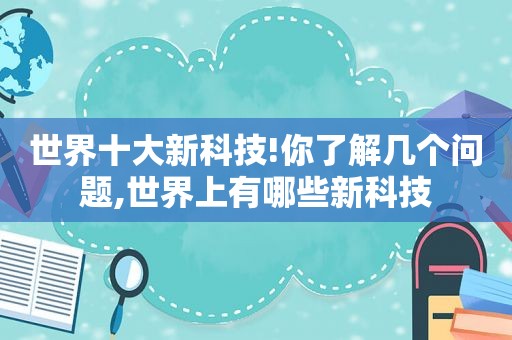 世界十大新科技!你了解几个问题,世界上有哪些新科技