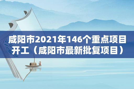 咸阳市2021年146个重点项目开工（咸阳市最新批复项目）