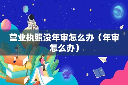 营业执照没年审怎么办（年审怎么办）