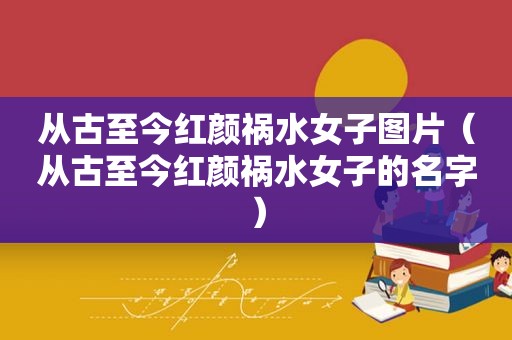 从古至今红颜祸水女子图片（从古至今红颜祸水女子的名字）