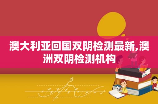 澳大利亚回国双阴检测最新,澳洲双阴检测机构