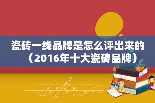 瓷砖一线品牌是怎么评出来的（2016年十大瓷砖品牌）