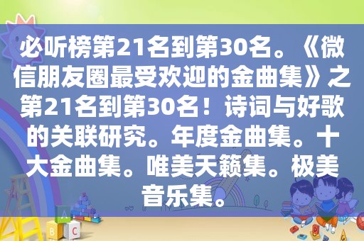 必听榜第21名到第30名。《微信朋友圈最受欢迎的金曲集》之第21名到第30名！诗词与好歌的关联研究。年度金曲集。十大金曲集。唯美天籁集。极美音乐集。