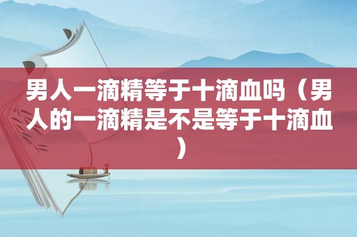 男人一滴精等于十滴血吗（男人的一滴精是不是等于十滴血）