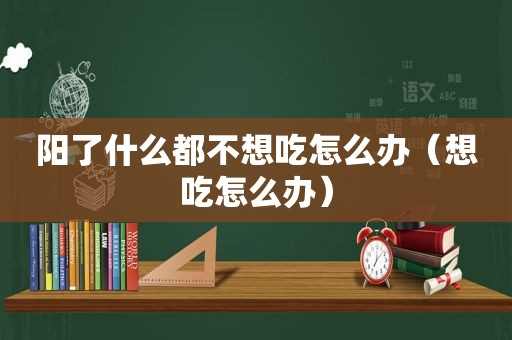 阳了什么都不想吃怎么办（想吃怎么办）
