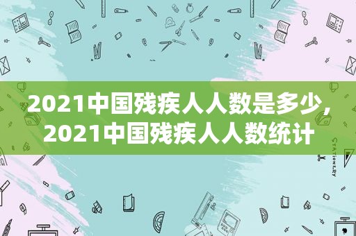 2021中国残疾人人数是多少,2021中国残疾人人数统计