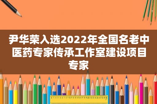 尹华荣入选2022年全国名老中医药专家传承工作室建设项目专家