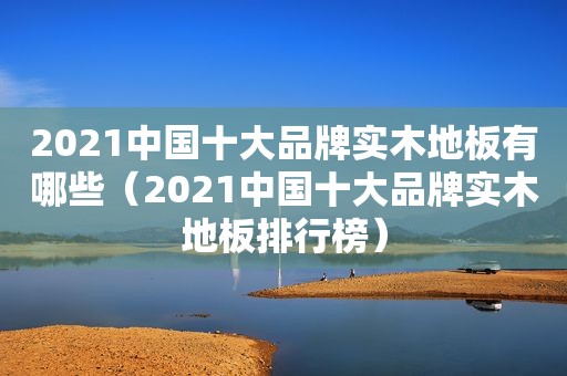 2021中国十大品牌实木地板有哪些（2021中国十大品牌实木地板排行榜）