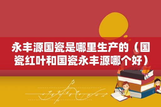 永丰源国瓷是哪里生产的（国瓷红叶和国瓷永丰源哪个好）