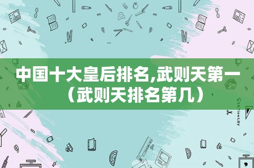 中国十大皇后排名,武则天第一（武则天排名第几）