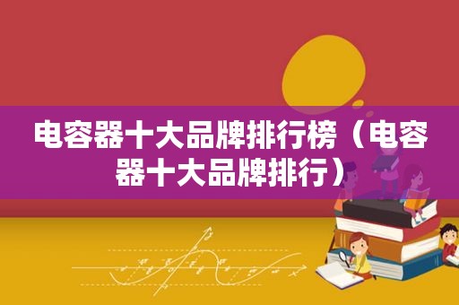 电容器十大品牌排行榜（电容器十大品牌排行）
