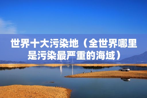 世界十大污染地（全世界哪里是污染最严重的海域）