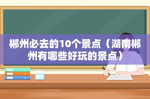 郴州必去的10个景点（湖南郴州有哪些好玩的景点）
